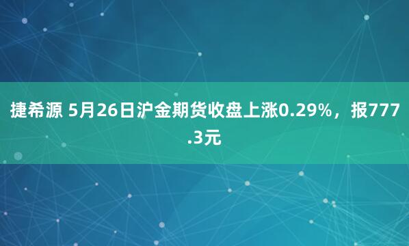 捷希源 5月26日沪金期货收盘上涨0.29%，报777.3元
