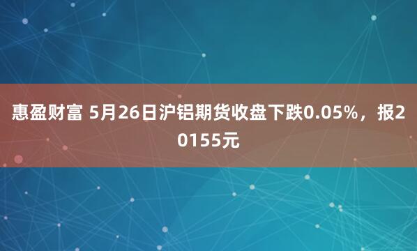 惠盈财富 5月26日沪铝期货收盘下跌0.05%，报20155元
