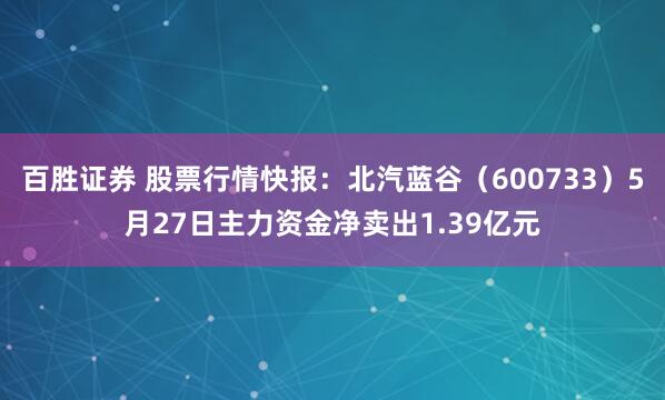 百胜证券 股票行情快报：北汽蓝谷（600733）5月27日主力资金净卖出1.39亿元