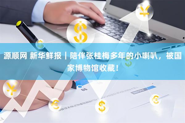 源顺网 新华鲜报｜陪伴张桂梅多年的小喇叭，被国家博物馆收藏！