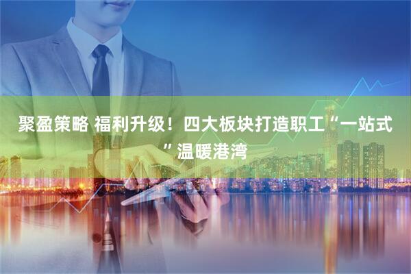 聚盈策略 福利升级！四大板块打造职工“一站式”温暖港湾