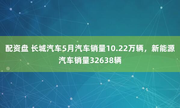 配资盘 长城汽车5月汽车销量10.22万辆，新能源汽车销量32638辆
