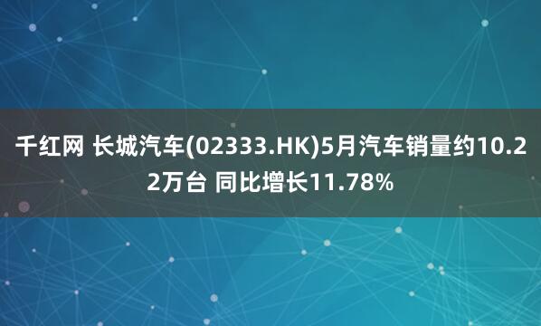 千红网 长城汽车(02333.HK)5月汽车销量约10.22万台 同比增长11.78%