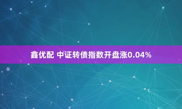 鑫优配 中证转债指数开盘涨0.04%