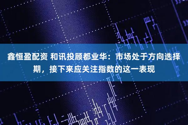 鑫恒盈配资 和讯投顾都业华：市场处于方向选择期，接下来应关注指数的这一表现
