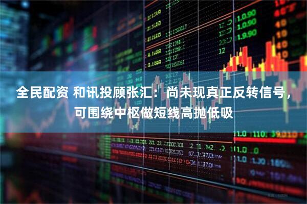 全民配资 和讯投顾张汇：尚未现真正反转信号，可围绕中枢做短线高抛低吸