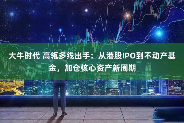 大牛时代 高瓴多线出手：从港股IPO到不动产基金，加仓核心资产新周期