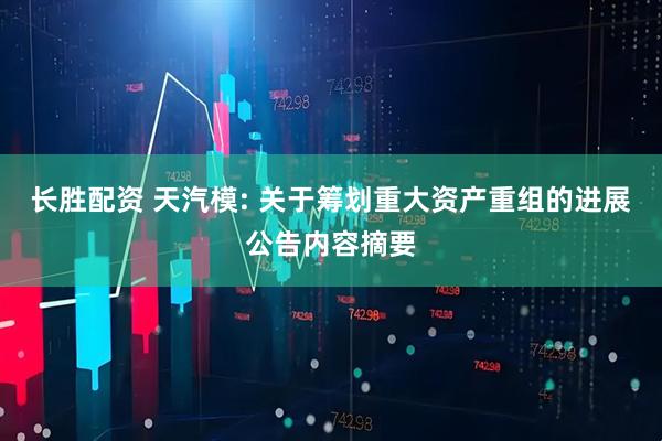 长胜配资 天汽模: 关于筹划重大资产重组的进展公告内容摘要