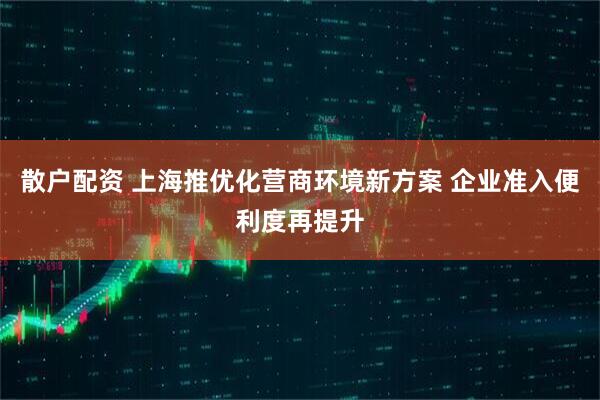 散户配资 上海推优化营商环境新方案 企业准入便利度再提升