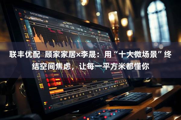 联丰优配  顾家家居×李晟：用“十大微场景”终结空间焦虑，让每一平方米都懂你