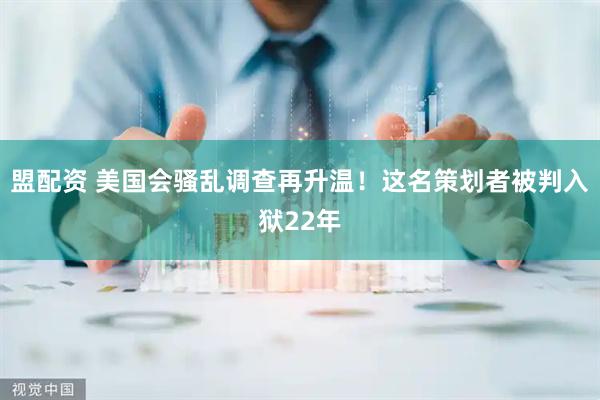 盟配资 美国会骚乱调查再升温！这名策划者被判入狱22年