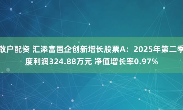 散户配资 汇添富国企创新增长股票A：2025年第二季度利润324.88万元 净值增长率0.97%