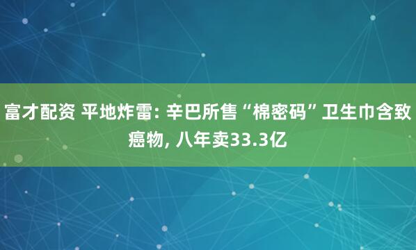 富才配资 平地炸雷: 辛巴所售“棉密码”卫生巾含致癌物, 八年卖33.3亿