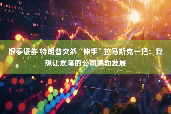 银泰证券 特朗普突然“伸手”拉马斯克一把：我想让埃隆的公司蓬勃发展