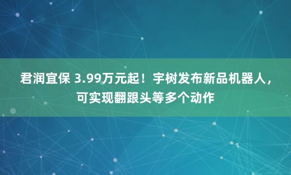 君润宜保 3.99万元起！宇树发布新品机器人，可实现翻跟头等多个动作