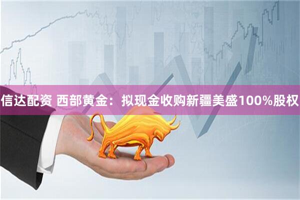 信达配资 西部黄金：拟现金收购新疆美盛100%股权