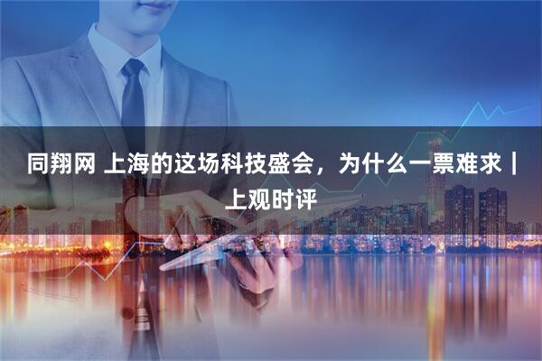 同翔网 上海的这场科技盛会，为什么一票难求｜上观时评