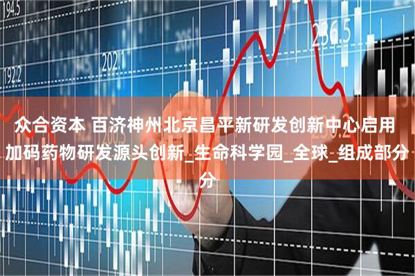 众合资本 百济神州北京昌平新研发创新中心启用 加码药物研发源头创新_生命科学园_全球_组成部分