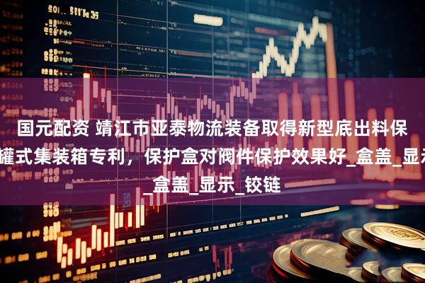 国元配资 靖江市亚泰物流装备取得新型底出料保护盒及罐式集装箱专利，保护盒对阀件保护效果好_盒盖_显示_铰链