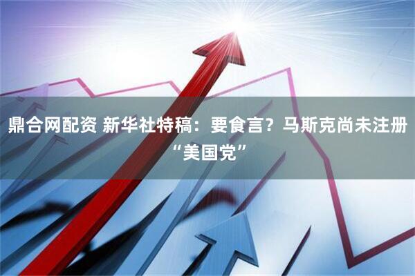 鼎合网配资 新华社特稿：要食言？马斯克尚未注册“美国党”