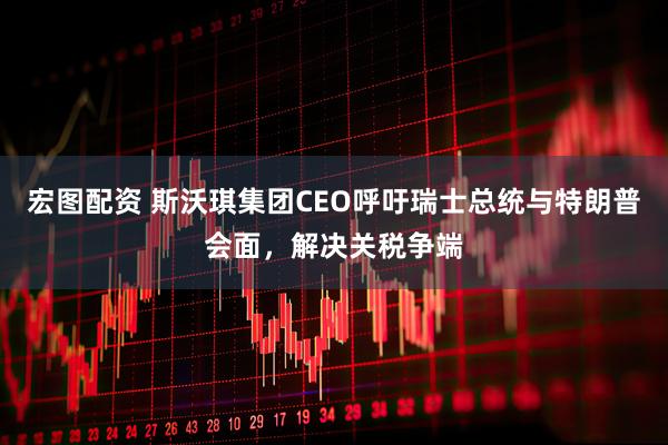 宏图配资 斯沃琪集团CEO呼吁瑞士总统与特朗普会面，解决关税争端