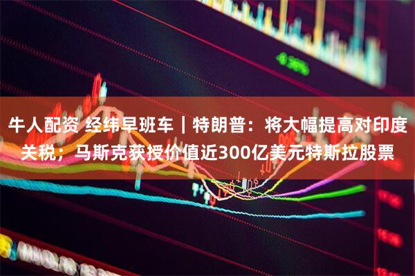 牛人配资 经纬早班车｜特朗普：将大幅提高对印度关税；马斯克获授价值近300亿美元特斯拉股票