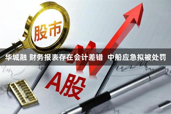 华城融 财务报表存在会计差错  中船应急拟被处罚