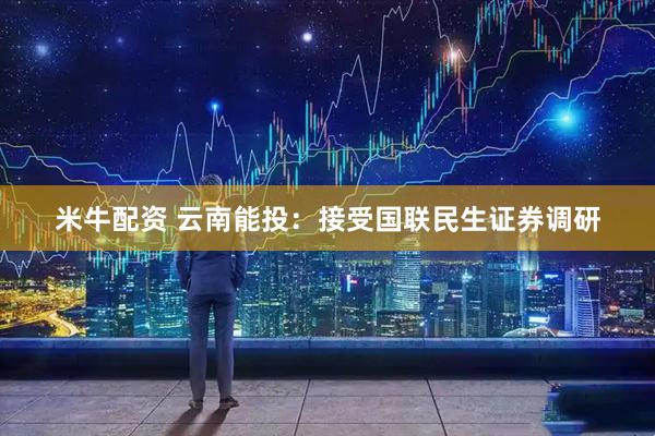 米牛配资 云南能投：接受国联民生证券调研