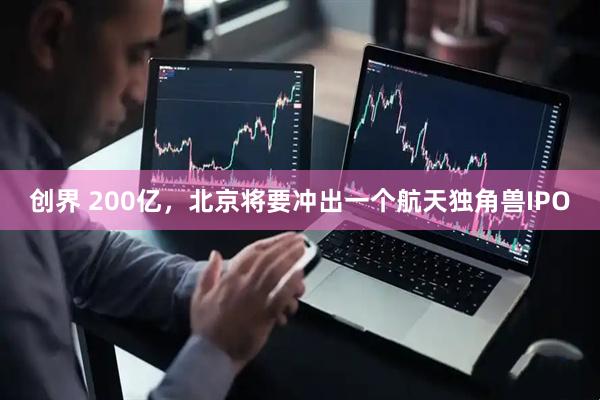 创界 200亿，北京将要冲出一个航天独角兽IPO