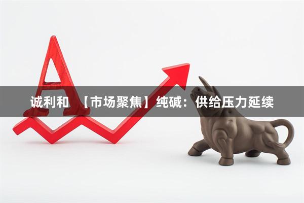诚利和  【市场聚焦】纯碱：供给压力延续
