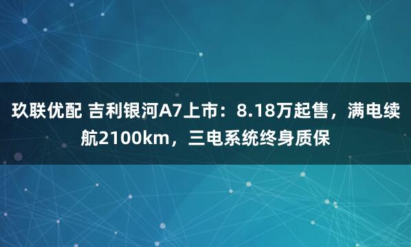 玖联优配 吉利银河A7上市：8.18万起售，满电续航2100km，三电系统终身质保