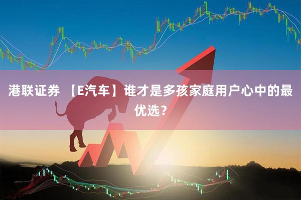 港联证券 【E汽车】谁才是多孩家庭用户心中的最优选？