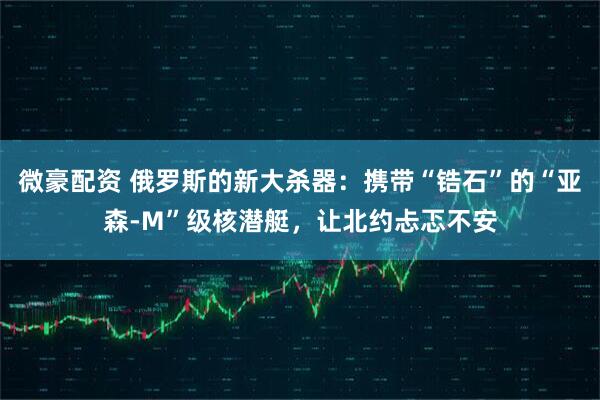微豪配资 俄罗斯的新大杀器：携带“锆石”的“亚森-M”级核潜艇，让北约忐忑不安