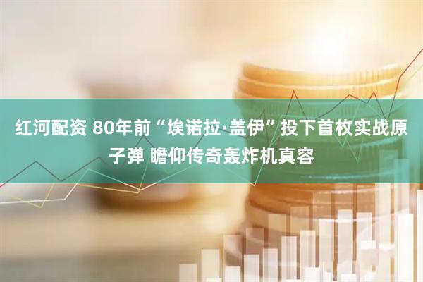 红河配资 80年前“埃诺拉·盖伊”投下首枚实战原子弹 瞻仰传奇轰炸机真容