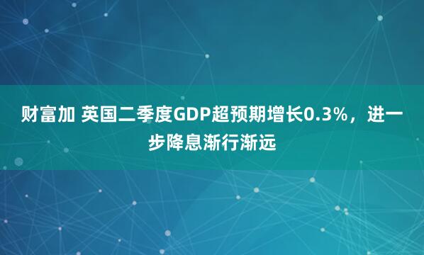财富加 英国二季度GDP超预期增长0.3%，进一步降息渐行渐远