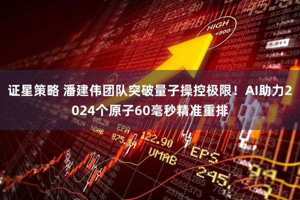 证星策略 潘建伟团队突破量子操控极限！AI助力2024个原子60毫秒精准重排