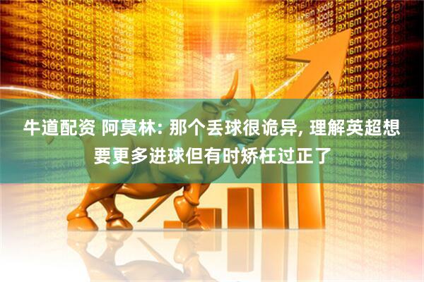 牛道配资 阿莫林: 那个丢球很诡异, 理解英超想要更多进球但有时矫枉过正了