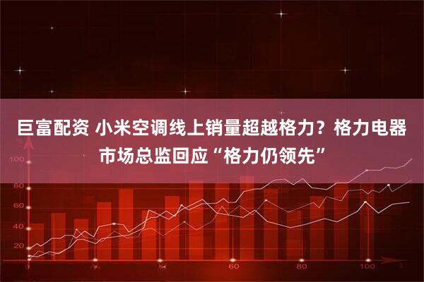 巨富配资 小米空调线上销量超越格力？格力电器市场总监回应“格力仍领先”