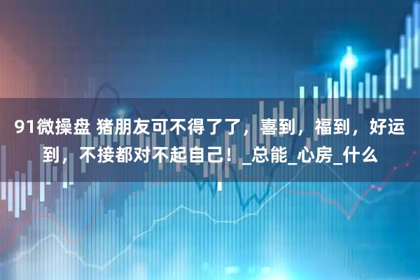 91微操盘 猪朋友可不得了了，喜到，福到，好运到，不接都对不起自己！_总能_心房_什么
