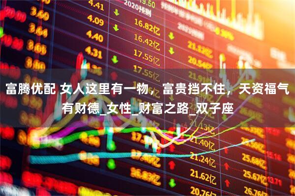 富腾优配 女人这里有一物，富贵挡不住，天资福气有财德_女性_财富之路_双子座