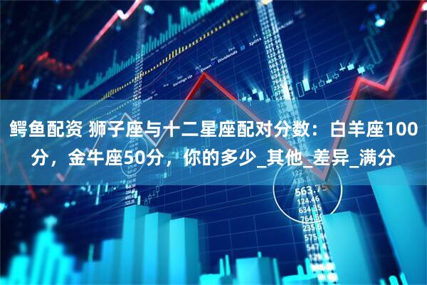 鳄鱼配资 狮子座与十二星座配对分数：白羊座100分，金牛座50分，你的多少_其他_差异_满分