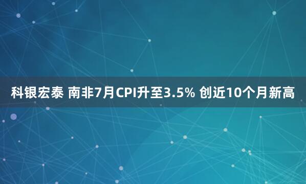 科银宏泰 南非7月CPI升至3.5% 创近10个月新高