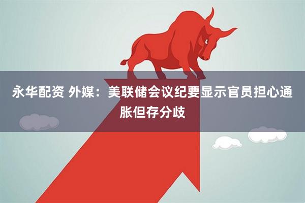 永华配资 外媒：美联储会议纪要显示官员担心通胀但存分歧