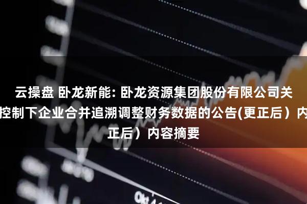 云操盘 卧龙新能: 卧龙资源集团股份有限公司关于同一控制下企业合并追溯调整财务数据的公告(更正后）内容摘要