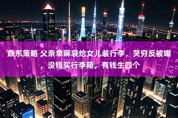 鼎东策略 父亲拿麻袋给女儿装行李，哭穷反被嘲 ，没钱买行李箱，有钱生四个