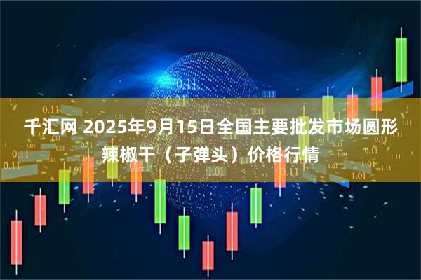 千汇网 2025年9月15日全国主要批发市场圆形辣椒干（子弹头）价格行情