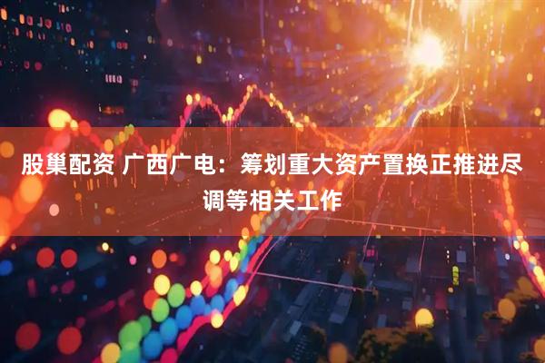 股巢配资 广西广电：筹划重大资产置换正推进尽调等相关工作