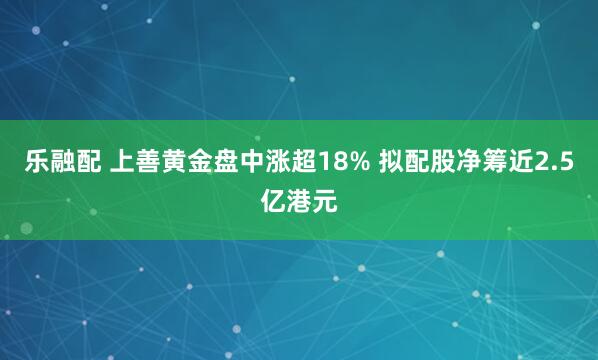 乐融配 上善黄金盘中涨超18% 拟配股净筹近2.5亿港元