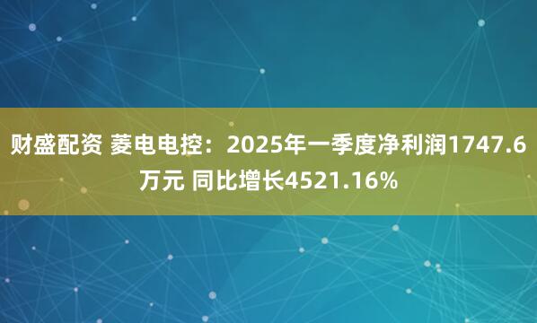 财盛配资 菱电电控：2025年一季度净利润1747.6万元 同比增长4521.16%