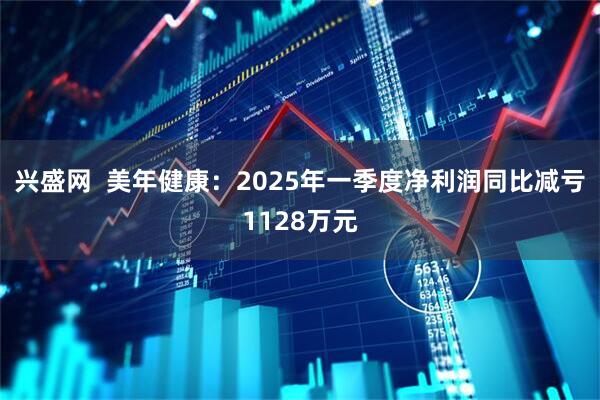兴盛网  美年健康：2025年一季度净利润同比减亏1128万元